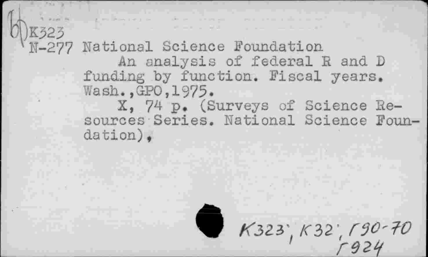 ﻿K523
N-277 National Science Foundation
An analysis of federal R and D funding by function. Fiscal years. Wash.,GPO,1975.
X, 74 p. (Surveys of Science Resources Series. National Science Foun dation),
/<323' /C32 f ri}O'?O